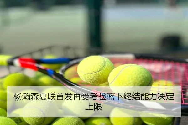 杨瀚森夏联首发再受考验篮下终结能力决定上限