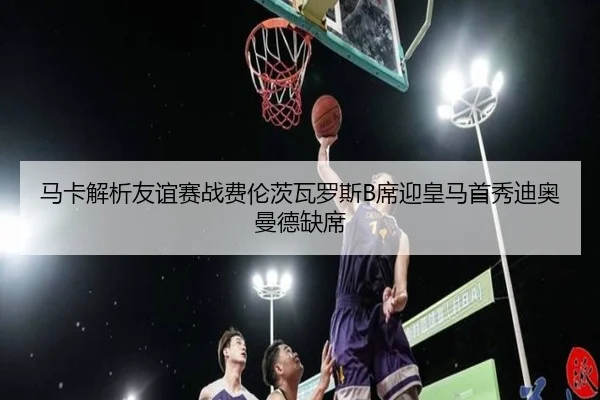 马卡解析友谊赛战费伦茨瓦罗斯B席迎皇马首秀迪奥曼德缺席